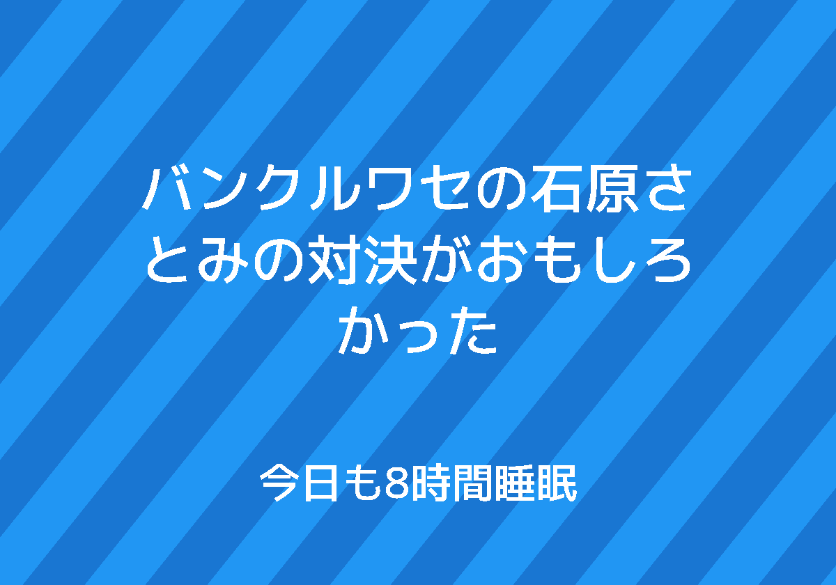 バンクルワセの石原さとみの対決がおもしろかった 今日も8時間睡眠
